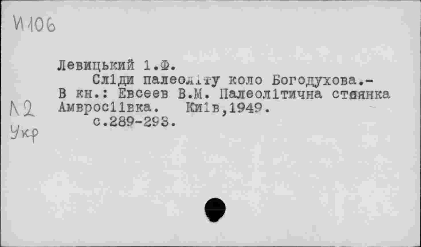 ﻿VM06
Левицький 1.Ф.
Сліди палеоліту коло Богодухова.-В кн.: Евсеев В.М. Палеолітична стоянка Амвросіївка.	Київ,1949.
с.289-293